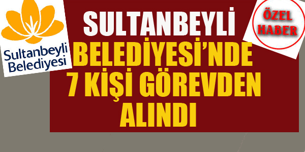 SULTANBEYLİ BELEDİYESİ'NDE 7 KİŞİ GÖREVDEN ALINDI