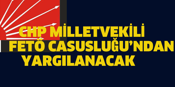 CHP MİLLETVEKİLİ FETÖ CASUSLUĞU'NDAN YARGILANACAK