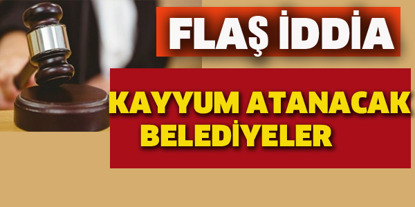 İŞTE KAYYUM ATANACAK BELEDİYELER