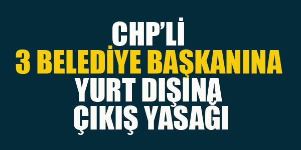 CHP'Lİ 3 BAŞKANA YURT DIŞINA ÇIKIŞ YASAĞI