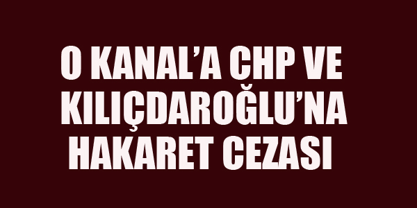 O KANALA CHP VE KILIÇDAROĞLU'NA HAKARET CEZASI