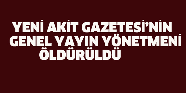 YENİ AKİT'İN GENEL YAYIN YÖNETMENİ ÖLDÜRÜLDÜ