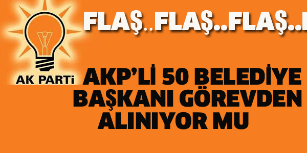 AKP'DEN 50 BELEDİYE BAŞKANI GÖREVDEN ALINIYOR MU