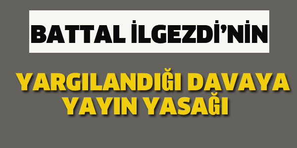 BATTAL İLGEZDİ'NİN YARGILANDIĞI DAVAYA YAYIN YASAĞI