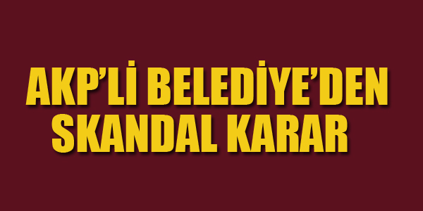 AKP'Lİ BELEDİYEDEN SKANDAL KARAR