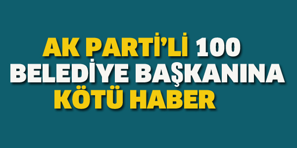 AK PARTİ'DE 100 BELEDİYE BAŞKANINA KÖTÜ HABER