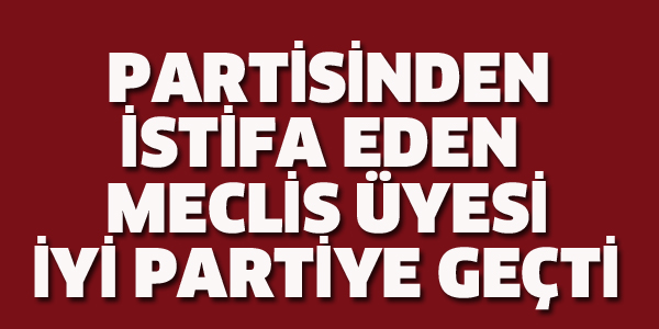 MECLİS ÜYESİ PARTİSİNDEN İSTİFA EDİP İYİ PARTİYE GEÇTİ