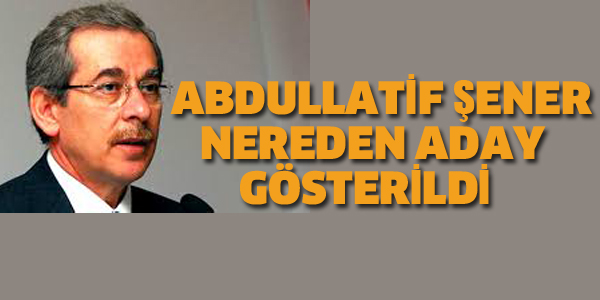 ABDULLATİF ŞENER NEREDEN ADAY GÖSTERİLDİ