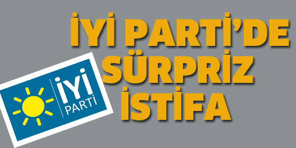 İYİ PARTİ'DE SÜRPRİZ İSTİFA