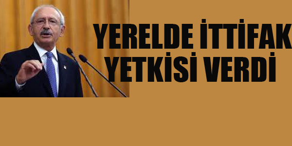 KILIÇDAROĞLU, YEREL DE İTTİFAK YETKİSİ VERDİ