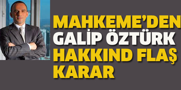 MAHKEME'DEN GALİP ÖZTÜRK HAKKINDA FLAŞ KARAR