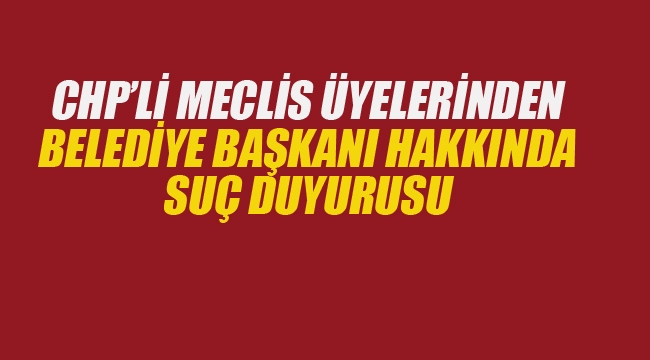 CHP'li Meclis Üyelerinden Belediye Başkanı Hakkında Suç Duyurusu 