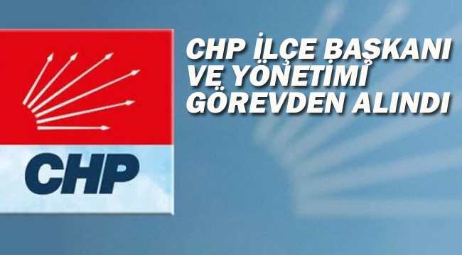 CHP İlçe Başkanı ve Yönetimi Görevden Alındı