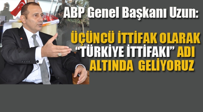 ABP Genel Başkanı İrfan Uzun "Türkiye İttifakı" Olarak Geliyoruz