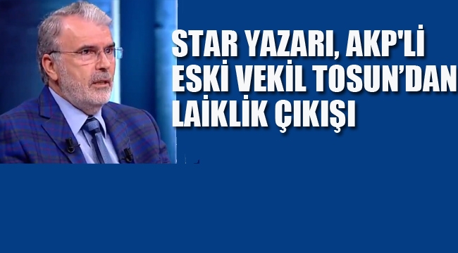 Star Yazarı, AKP'li Eski Vekil Tosun'dan Laiklik Çıkışı!