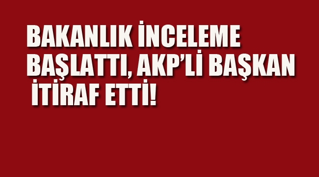 Bakanlık İnceleme Başlattı, AKP'li Başkan İtiraf Etti!