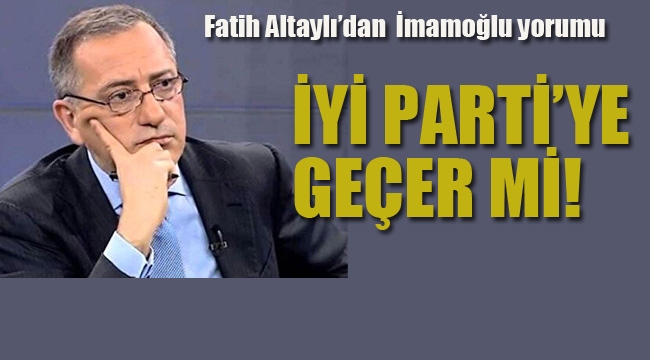 Fatih Altaylı'dan İmamoğlu Yorumu "İyi Parti'ye geçer mi!"