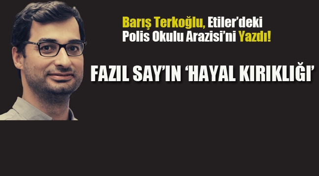 Barış Terkoğlu, Etiler'deki Polis Okulu Arazisi'ni Yazdı. Fazıl Say'ın 'Hayal Kırıklığı'