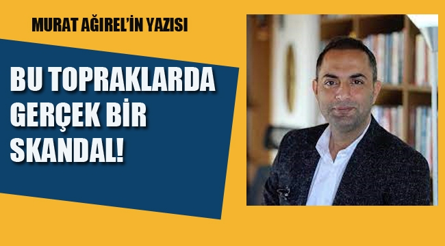 Murat Ağırel'in Yazısı, Bu Topraklarda Gerçek Bir Skandal!