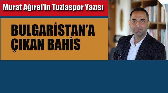 Murat Ağırel'in Tuzlaspor Yazısı/Bulgaristan'a Çıkan Bahis