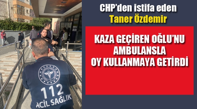 CHP'den İstifa Eden Taner Özdemir "Kaza Geçiren Oğlunu Ambulansla Oy Kullanmaya Getirdi