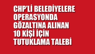 CHP'li Belediyelere Operasyonda Gözaltına Alınan 10 Kişi Hakkında Tutuklama Talebi