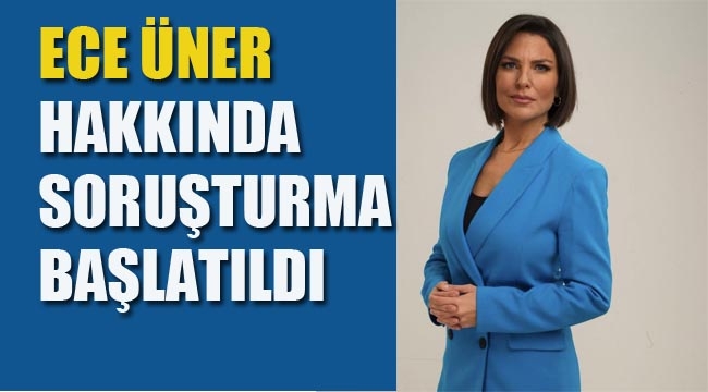 Ece Üner Hakkında Soruşturma Başlatıldı
