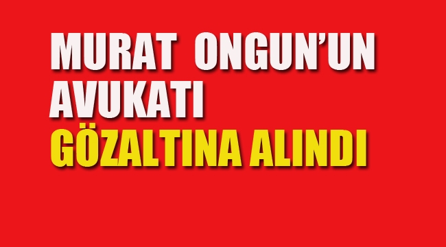 Murat Ongun'un Avukatı Gözaltına Alındı