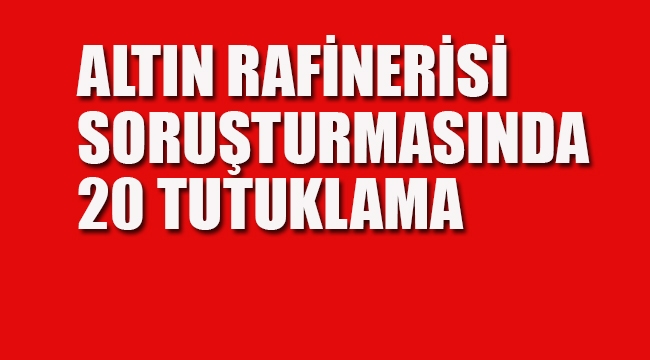 Altın Rafinerisi Soruşturmasında 20 Tutuklama