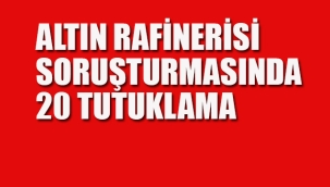 Altın Rafinerisi Soruşturmasında 20 Tutuklama
