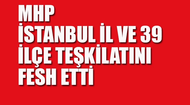 MHP İstanbul İl ve 39 İlçe Teşkilatını Fesh Etti
