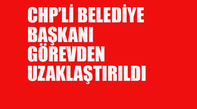 CHP'li Belediye Başkanı Görevden Uzaklaştırıldı