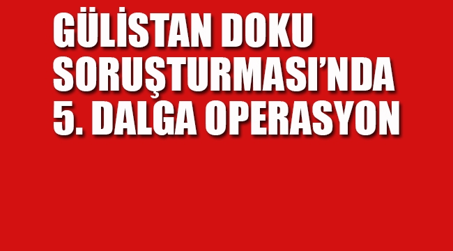 Gülistan Doku Soruşturmasında 5. Dalga Operasyon 