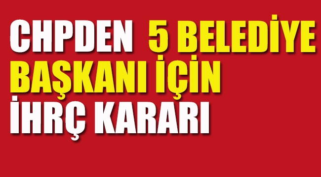 CHPden 5 Belediye Başkanı İçin İhraç Kararı