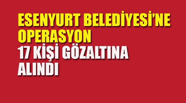 Esenyurt Belediyesi'ne Operasyon, 17 Kişi Gözaltına Alındı