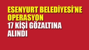 Esenyurt Belediyesi'ne Operasyon, 17 Kişi Gözaltına Alındı